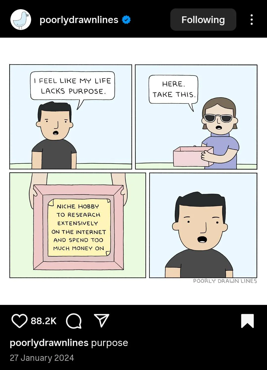 poorlydrawnlines & Following I FEEL LIKE MY LIFE LACKS PURPOSE. HERE. TAKE THIS. NICHE HOBBY TO RESEARCH EXTENSIVELY ON THE INTERNET AND SPEND TOO MUCH MONEY ON POORLY DRAWN LINES 88.2K poorlydrawnlines purpose 27 January 2024
